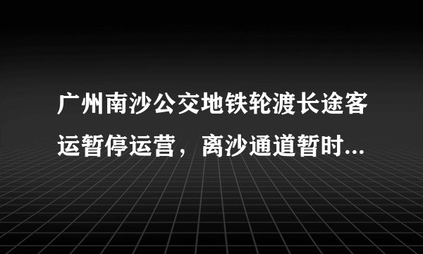 广州南沙公交地铁轮渡长途客运暂停运营,离沙通道暂时关闭,目前情况如何?会有什么影响?