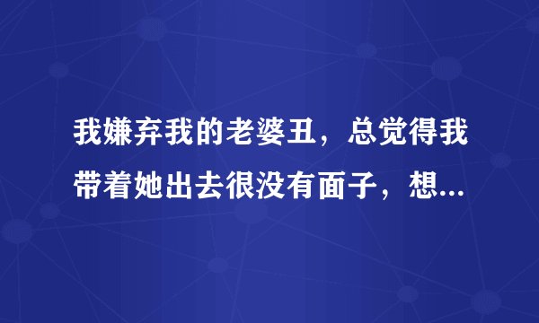 我嫌弃我的老婆丑，总觉得我带着她出去很没有面子，想知道我的想法对吗？谢谢回答。