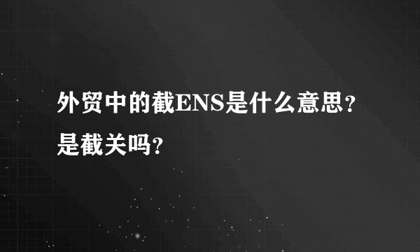 外贸中的截ENS是什么意思？是截关吗？