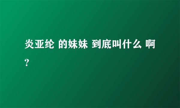 炎亚纶 的妹妹 到底叫什么 啊？