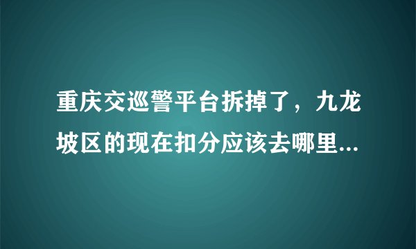重庆交巡警平台拆掉了，九龙坡区的现在扣分应该去哪里办理哦？
