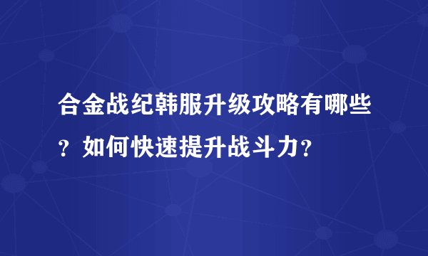 合金战纪韩服升级攻略有哪些？如何快速提升战斗力？