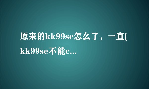 原来的kk99se怎么了，一直{kk99se不能com打开