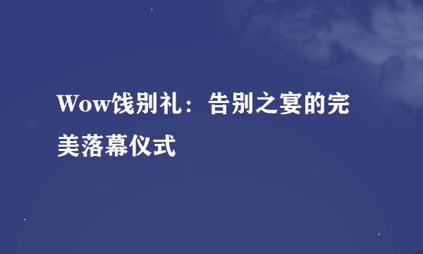 Wow饯别礼：告别之宴的完美落幕仪式