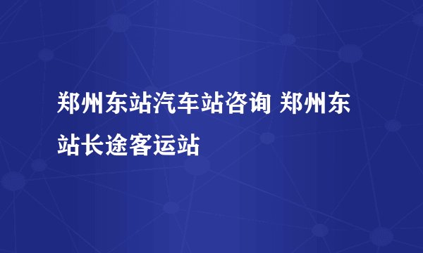 郑州东站汽车站咨询 郑州东站长途客运站