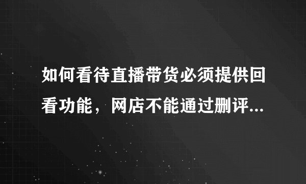 如何看待直播带货必须提供回看功能，网店不能通过删评误导消费者等规定？