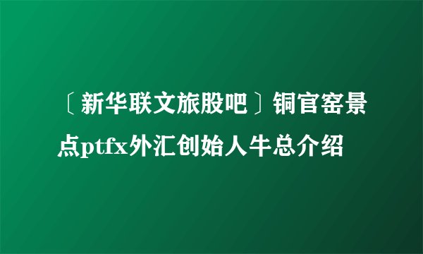 〔新华联文旅股吧〕铜官窑景点ptfx外汇创始人牛总介绍