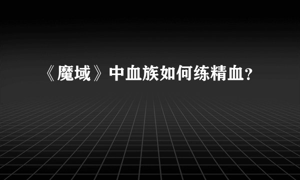 《魔域》中血族如何练精血？