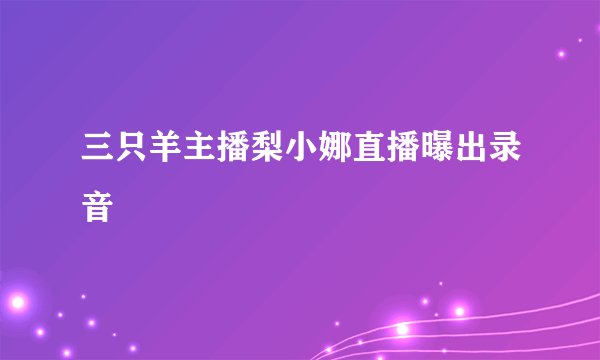 三只羊主播梨小娜直播曝出录音
