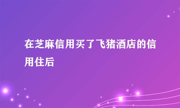 在芝麻信用买了飞猪酒店的信用住后