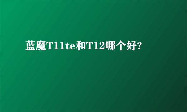 蓝魔T11te和T12哪个好?