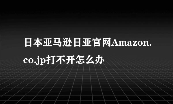 日本亚马逊日亚官网Amazon.co.jp打不开怎么办