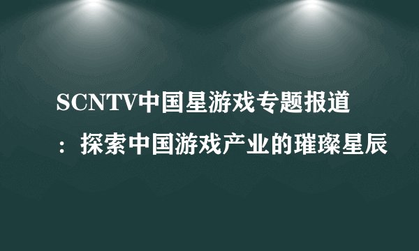 SCNTV中国星游戏专题报道：探索中国游戏产业的璀璨星辰
