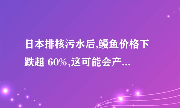 日本排核污水后,鳗鱼价格下跌超 60%,这可能会产生哪些连锁