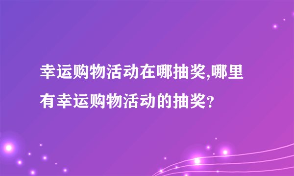 幸运购物活动在哪抽奖,哪里有幸运购物活动的抽奖？