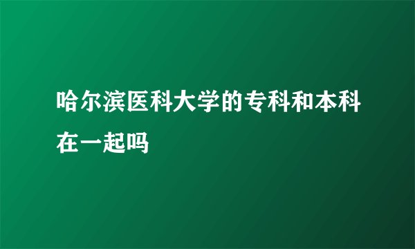 哈尔滨医科大学的专科和本科在一起吗