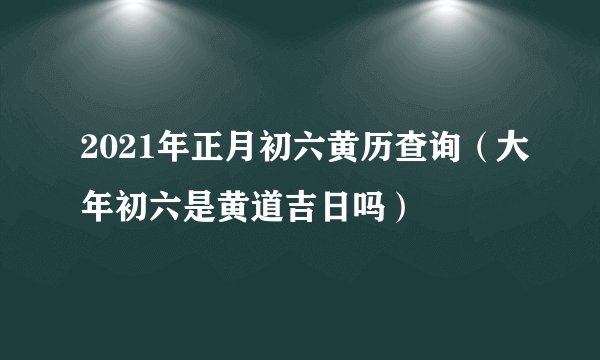 2021年正月初六黄历查询（大年初六是黄道吉日吗）
