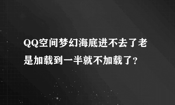 QQ空间梦幻海底进不去了老是加载到一半就不加载了？