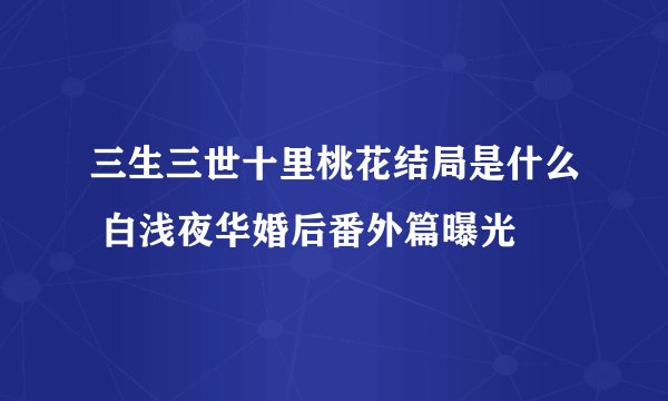 三生三世十里桃花结局是什么 白浅夜华婚后番外篇曝光