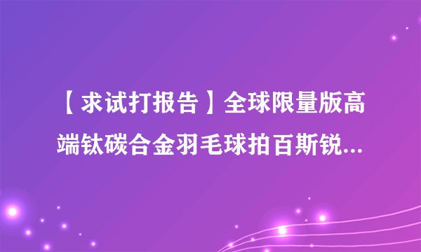 【求试打报告】全球限量版高端钛碳合金羽毛球拍百斯锐/Bestray银河TI。