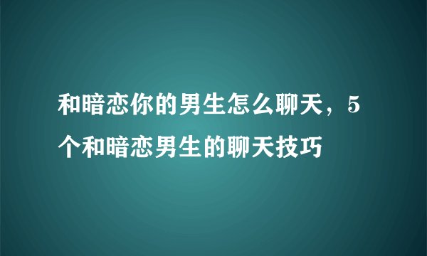 和暗恋你的男生怎么聊天，5个和暗恋男生的聊天技巧