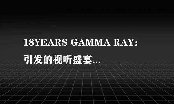 18YEARS GAMMA RAY:引发的视听盛宴-18YEARS GAMMA RAY:视听盛宴之旅
