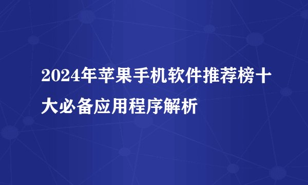 2024年苹果手机软件推荐榜十大必备应用程序解析