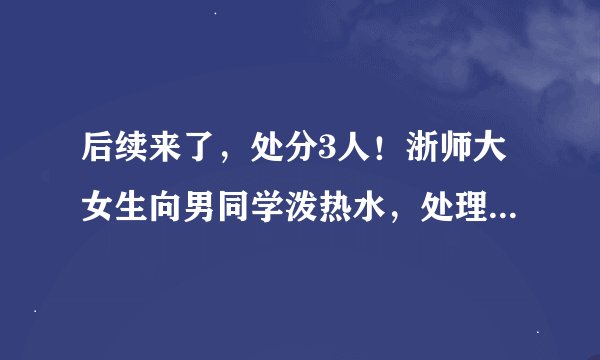后续来了，处分3人！浙师大女生向男同学泼热水，处理结果如川大