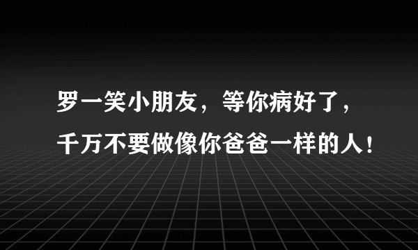 罗一笑小朋友,等你病好了,千万不要做像你爸爸一样的人!