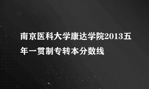 南京医科大学康达学院2013五年一贯制专转本分数线