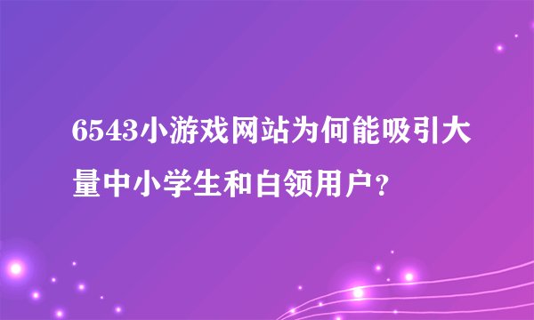 6543小游戏网站为何能吸引大量中小学生和白领用户？
