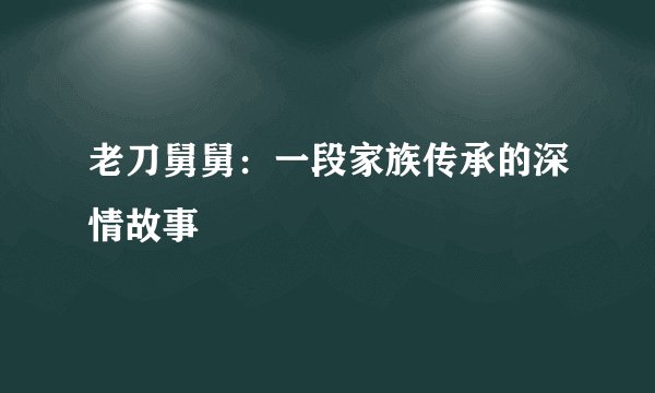 老刀舅舅：一段家族传承的深情故事