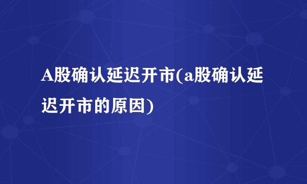 A股确认延迟开市(a股确认延迟开市的原因)