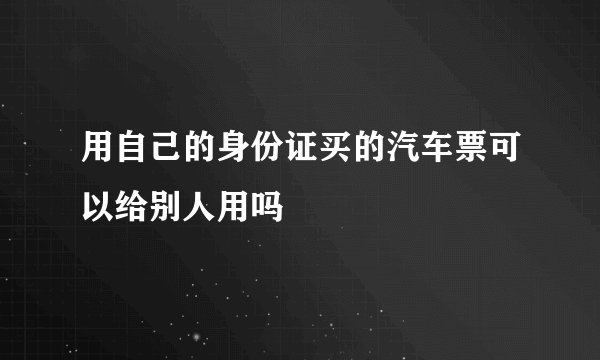 用自己的身份证买的汽车票可以给别人用吗