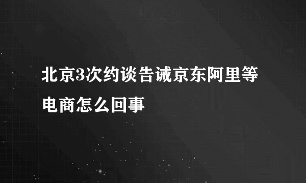 北京3次约谈告诫京东阿里等电商怎么回事