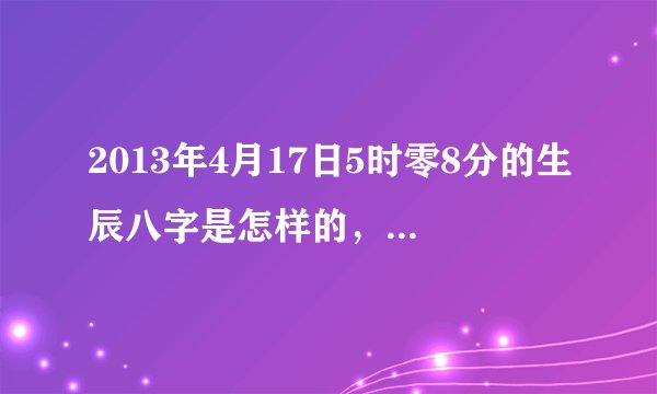 2013年4月17日5时零8分的生辰八字是怎样的，求回，感谢！