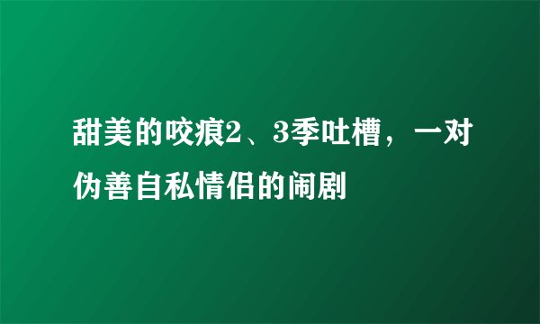 甜美的咬痕2、3季吐槽，一对伪善自私情侣的闹剧