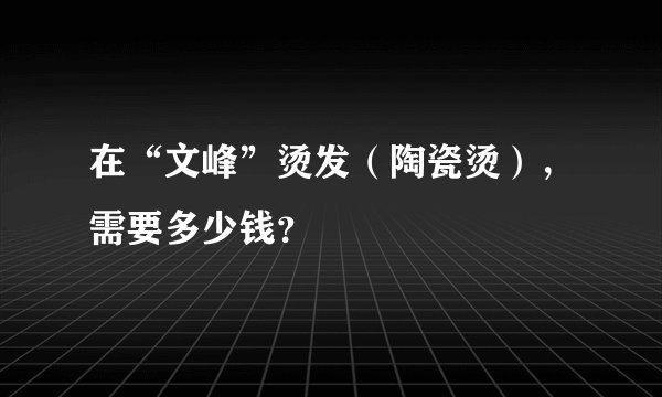 在“文峰”烫发（陶瓷烫），需要多少钱？