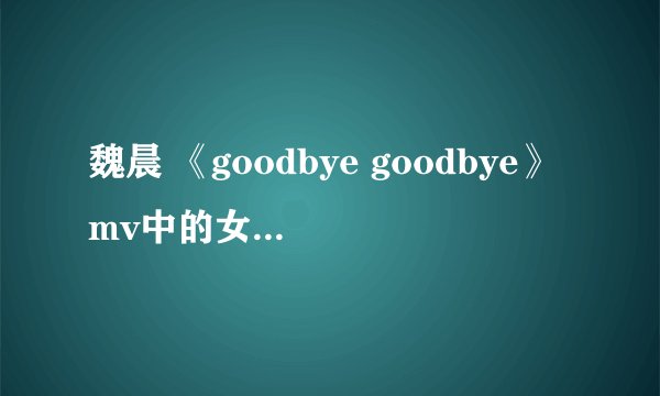 魏晨 《goodbye goodbye》mv中的女主角是谁