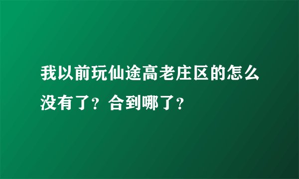 我以前玩仙途高老庄区的怎么没有了？合到哪了？
