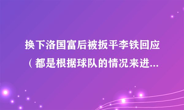 换下洛国富后被扳平李铁回应（都是根据球队的情况来进行调整）