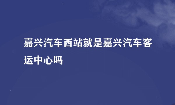嘉兴汽车西站就是嘉兴汽车客运中心吗