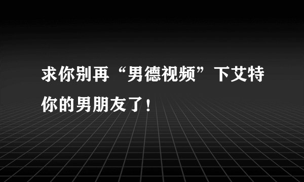 求你别再“男德视频”下艾特你的男朋友了！