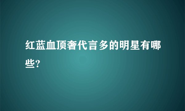 红蓝血顶奢代言多的明星有哪些?