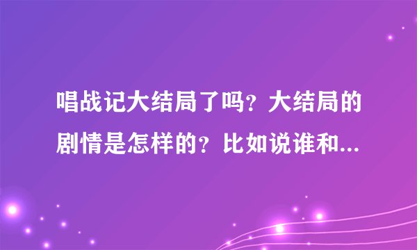 唱战记大结局了吗？大结局的剧情是怎样的？比如说谁和谁在一起了，结局怎么样，然后谁谁谁结局怎么样