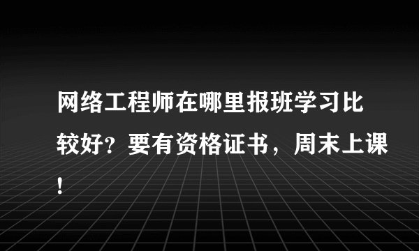 网络工程师在哪里报班学习比较好？要有资格证书，周末上课!