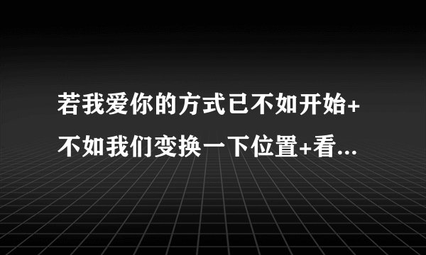 若我爱你的方式已不如开始+不如我们变换一下位置+看看它原来的样子+什么意思？