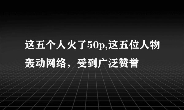 这五个人火了50p,这五位人物轰动网络，受到广泛赞誉
