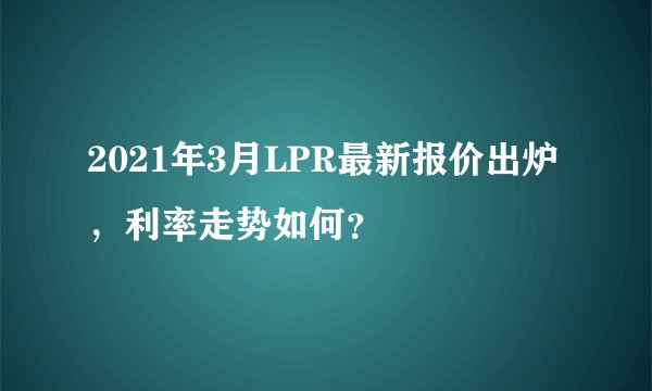 2021年3月LPR最新报价出炉，利率走势如何？