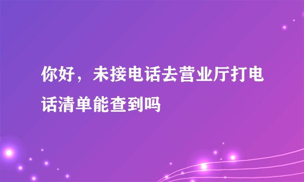 你好，未接电话去营业厅打电话清单能查到吗